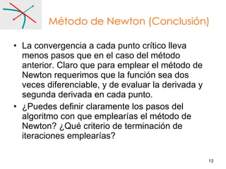 Método de Newton (Conclusión) La convergencia a cada punto crítico lleva menos pasos que en el caso del método anterior. Claro que para emplear el método de Newton requerimos que la función sea dos veces diferenciable, y de evaluar la derivada y segunda derivada en cada punto. ¿Puedes definir claramente los pasos del algoritmo con que emplearías el método de Newton? ¿Qué criterio de terminación de iteraciones emplearías? 