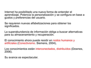 Internet ha posibilitado una nueva forma de entender el aprendizaje. Potencia la personalización y se configura en base a gustos y preferencias del usuario. Se requieren nuevas alfabetizaciones para obtener los significados. La superabundancia de información obliga a buscar alternativas para su almacenamiento y recuperación. El conocimiento ahora puede residir en  nodos humanos y artificiales  ( Conectivismo . Siemens, 2004), Los conocimientos están  interconectados, distribuídos  (Downes, 2006). Su avance es espectacular. 