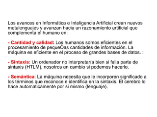 Los avances en Informática e Inteligencia Artificial crean nuevos metalenguajes y avanzan hacia un razonamiento artificial que complementa el humano en: - Cantidad y calidad :  Los humanos somos eficientes en el procesamiento de pequeñas cantidades de información. La máquina es eficiente en el proceso de grandes bases de datos. : - Sintaxis : Un ordenador no interpretaría bien si falla parte de sintaxis (HTLM), nosotros en cambio si podemos hacerlo. - Semántica : La máquina necesita que le incorporen significado a los términos que reconoce e identifica en la sintaxis. El cerebro lo hace automaticamente por si mismo (lenguaje). 