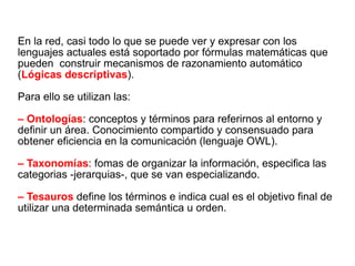 En la red, casi todo lo que se puede ver y expresar con los lenguajes actuales está soportado por fórmulas matemáticas que pueden  construir mecanismos de razonamiento automático ( Lógicas descriptivas ). Para ello se utilizan las: –  Ontologías : conceptos y términos para referirnos al entorno y definir un área. Conocimiento compartido y consensuado para obtener eficiencia en la comunicación (lenguaje OWL). –  Taxonomías : fomas de organizar la información, especifica las categorias -jerarquias-, que se van especializando. –  Tesauros  define los términos e indica cual es el objetivo final de utilizar una determinada semántica u orden. 