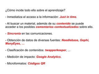 ¿Cómo incide todo ello sobre el aprendizaje? - Inmediatiza el acceso a la información:  Just in time . - Al buscar un material, además de su  contenido  se puede acceder a los posibles  comentarios contextualizados  sobre ello. -  Sincronía  en las comunicaciones. - Obtención de datos de diversas fuentes:  Needlebase,   Gephi,  ManyEyes, … - Clasificación de contenidos:  twapperkeeper , ... - Medición de impacto:  Google Analytics . - Microformatos:  Códigos QR 