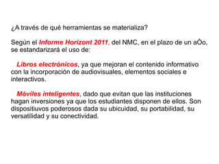 ¿A través de qué herramientas se materializa? Según el  Informe Horizont 2011 ,  del NMC, en el plazo de un año, se estandarizará el uso de: Libros electrónicos , ya que mejoran el contenido informativo con la incorporación de audiovisuales, elementos sociales e interactivos. Móviles inteligentes , dado que evitan que las instituciones hagan inversiones ya que los estudiantes disponen de ellos. Son dispositiuvos poderosos dada su ubicuidad, su portabilidad, su versatilidad y su conectividad. 