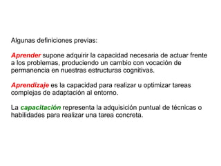 Algunas definiciones previas: Aprender  supone adquirir la capacidad necesaria de actuar frente a los problemas, produciendo un cambio con vocación de permanencia en nuestras estructuras cognitivas. Aprendizaje  es la capacidad para realizar u optimizar tareas complejas de adaptación al entorno. La  capacitación  representa la adquisición puntual de técnicas o habilidades para realizar una tarea concreta.  