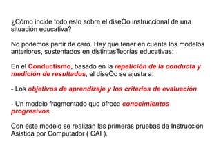 ¿Cómo incide todo esto sobre el diseño instruccional de una situación educativa? No podemos partir de cero. Hay que tener en cuenta los modelos anteriores, sustentados en distintasTeorías educativas: En el  Conductismo , basado en la  repetición de la conducta y medición de resultados , el diseño se ajusta a: - Los  objetivos de aprendizaje y los criterios de evaluación . - Un modelo fragmentado que ofrece  conocimientos progresivos . Con este modelo se realizan las primeras pruebas de Instrucción Asistida por Computador ( CAI ). 