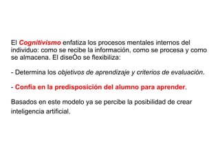 El  Cognitivismo  enfatiza los procesos mentales internos del individuo: como se recibe la información, como se procesa y como se almacena. El diseño se flexibiliza: - Determina los  objetivos de aprendizaje y criterios de evaluación . -  Confía en la predisposición del alumno para aprender . Basados en este modelo ya se percibe la posibilidad de crear inteligencia artificial.   