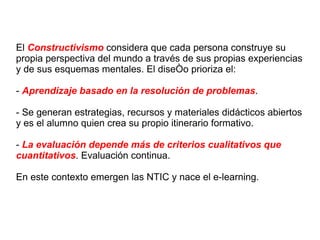 El  Constructivismo  considera que cada persona construye su propia perspectiva del mundo a través de sus propias experiencias y de sus esquemas mentales. El diseño prioriza el: -  Aprendizaje basado en la resolución de problemas . - Se generan estrategias, recursos y materiales didácticos abiertos y es el alumno quien crea su propio itinerario formativo. -  La evaluación depende más de criterios cualitativos que cuantitativos . Evaluación continua. En este contexto emergen las NTIC y nace el e-learning. 