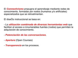 El  Connectivismo  propugna el aprendizaje mediante redes de conocimiento, formadas por nodos (humanos y/o artificiales) especializados que se retroalimentan. El diseño instruccional se basa en: - La  utilización combinada de diversas herramientas web  que facilitan el acceso a innumerables fuentes (nodos) que permiten la adquisición de conocimiento. -  Potenciación de las conversaciones . -  Apertura  (Open Courses) -  Transparencia  en los procesos.  