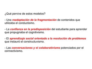 ¿Qué pervive de estos modelos? - Una  readaptación de la fragmentación  de contenidos que utilizaba el conductismo. - La  confianza en la predisposición  del estudiante para aprender que propugnaba el cognitivismo. - El  aprendizaje social orientado a la resolución de problemas  que instauró el constructuvismo. - Las  conversaciones y el colaborativismo  potenciados por el connectivismo. 