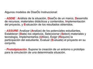 Algunos modelos de Diseño Instruccional: -  ADDIE  :  A nálisis de la situación,  D iseño de un marco,  D esarrollo de recursos, materiales didácticos y contenidos,  I mplementación del proyecto, y  E valuación de los resultados obtenidos. -  ASSURE :  Analizar ( A nalize) de los potenciales estudiantes, Establecer ( S tate) los objetivos, Seleccionar ( S elect) materiales y tecnología, Implementarlos ( U tilize), Exigir ( R equire) la participación del estudiante, Evaluar ( E valuate) el proyecto en su conjunto. -  Prototipización . Supone la creación de un entorno o prototipo para la simulación de una determinada situación. 