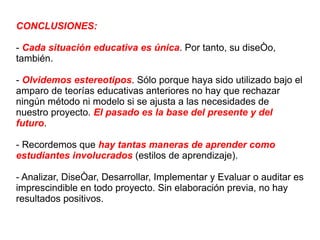 CONCLUSIONES: -  Cada situación educativa es única . Por tanto, su diseño, también. -  Olvidemos estereotipos . Sólo porque haya sido utilizado bajo el amparo de teorías educativas anteriores no hay que rechazar ningún método ni modelo si se ajusta a las necesidades de nuestro proyecto.  El pasado es la base del presente y del futuro . - Recordemos que  hay tantas maneras de aprender como estudiantes involucrados  (estilos de aprendizaje). - Analizar, Diseñar, Desarrollar, Implementar y Evaluar o auditar es imprescindible en todo proyecto. Sin elaboración previa, no hay resultados positivos. 