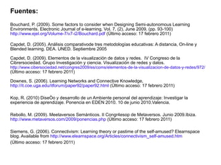 Fuentes: Bouchard, P. (2009). Some factors to consider when Designing Semi-autonomous Learning Environments. Electronic Journal of e-learning, Vol. 7, (2), June 2009, (pp. 93-100)  http://www.ejel.org/Volume-7/v7-i2/Bouchard.pdf  (Último acceso: 17 febrero 2011) Capdet, D. (2005). Análisis comparativode tres metodologías educativas: A distancia, On-line y Blended learning. DEA. UNED. Septiembre 2005 Capdet, D. (2009). Elementos de la visualización de datos y redes.  IV Congreso de la Cibrersociedad. Grupo Investigación y ciencia. Visualización de redes y datos. http://www.cibersociedad.net/congres2009/es/coms/elementos-de-la-visualizacion-de-datos-y-redes/972/  (Último acceso: 17 febrero 2011) Downes, S. (2006). Learning Networks and Connective Knowledge,  http://it.coe.uga.edu/itforum/paper92/paper92.html   (Último acceso: 17 febrero 2011) Kop, R. (2010)  Diseño y desarrollo de un Ambiente personal del aprendizaje: Investigar la experiencia de aprendizaje. Ponencia en EDEN 2010. 10 de junio 2010.Valencia. Rebollo, M. (2009). Meetaversos Semánticos. II Congr4esop de Metaversos. Junio 2009.Ibiza. http://www.metaversos.com/2009/ponencias.php   (Último acceso: 17 febrero 2011) Siemens, G. (2006). Connectivism: Learning theory or pastime of the self-amused? Elearnspace blog. Available from  http://www.elearnspace.org/Articles/connectivism_self-amused.htm (Último acceso: 17 febrero 2011) 