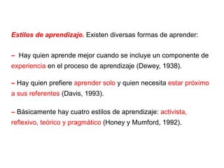 Estilos de aprendizaje.  Existen diversas formas de aprender: –  Hay quien aprende mejor cuando se incluye un componente de  experiencia  en el proceso de aprendizaje (Dewey, 1938). –  Hay quien prefiere  aprender solo  y quien necesita  estar próximo a sus referentes  (Davis, 1993). –  Básicamente hay cuatro estilos de aprendizaje:  activista, reflexivo, teórico y pragmático  (Honey y Mumford, 1992). 