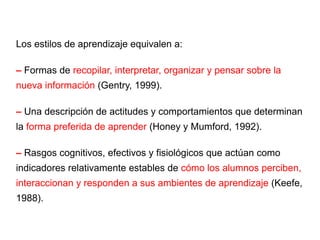 Los estilos de aprendizaje equivalen a: –  Formas de  recopilar, interpretar, organizar y pensar sobre la nueva información  (Gentry, 1999). –  Una descripción de actitudes y comportamientos que determinan la  forma preferida de aprender  (Honey y Mumford, 1992). –  Rasgos cognitivos, efectivos y fisiológicos que actúan como indicadores relativamente estables de  cómo los alumnos perciben, interaccionan y responden a sus ambientes de aprendizaje  (Keefe, 1988). 