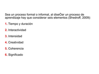 Sea un proceso formal o informal, al diseñar un proceso de aprendizaje hay que considerar seis elementos (Shedroff, 2009): 1.  Tiempo y duración 2.  Interactividad 3.  Intensidad 4.  Creatividad 5.  Coherencia 6.  Significado 