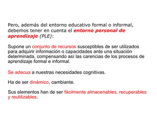 Pero, además del entorno educativo formal o informal, debemos tener en cuenta el  entorno personal de aprendizaje  (PLE) : Supone un  conjunto de recursos  susceptibles de ser utilizados para adquirir información o capacidades ante una situación determinada, compensando así las carencias de los procesos de aprendizaje formal e informal. Se adecua  a nuestras necesidades cognitivas. Ha de ser  dinámico , cambiante. Sus elementos han de ser  fácilmente almacenables, recuperables y reutilizables . 