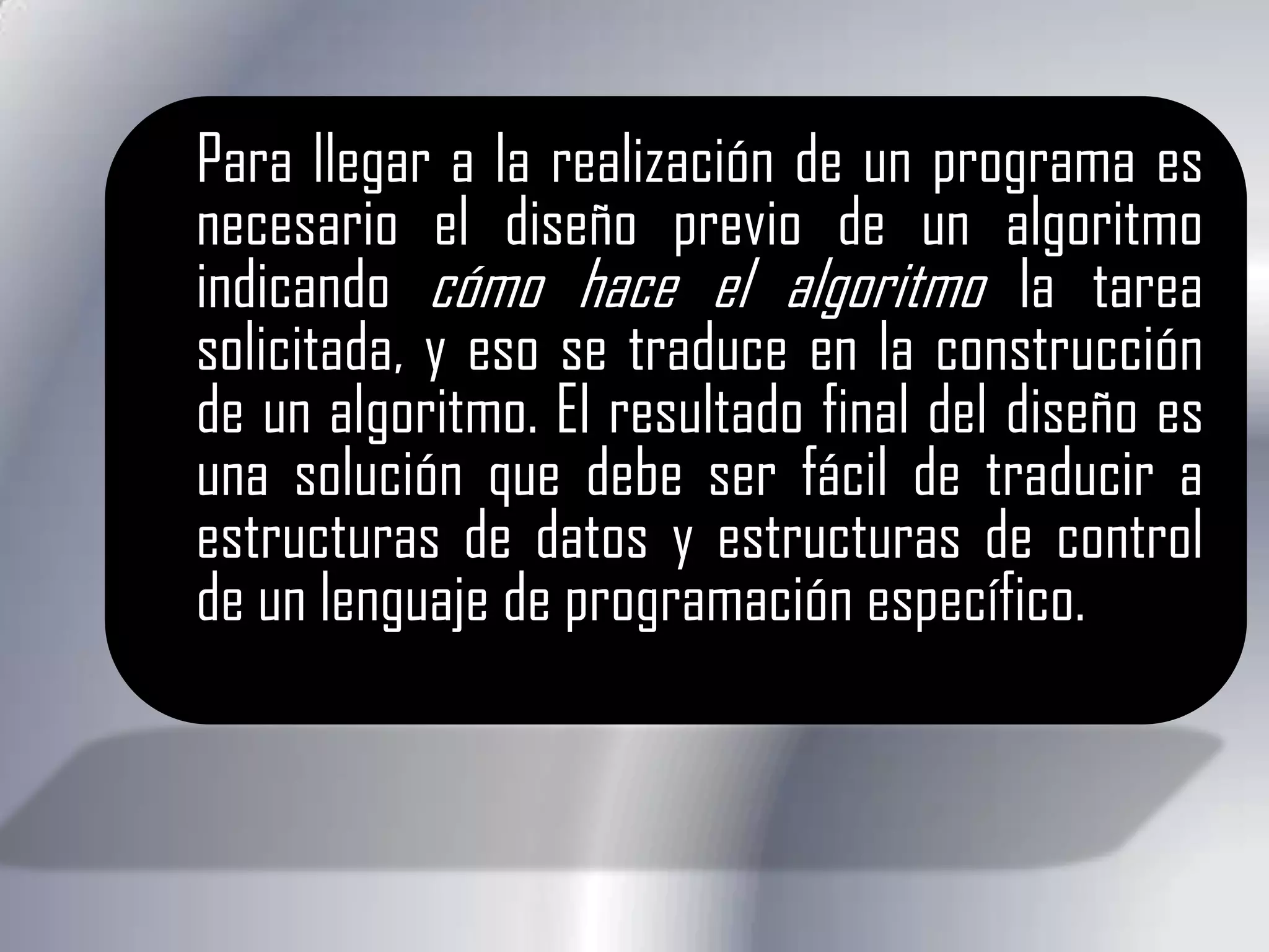 Para llegar a la realización de un programa es necesario el diseño previo de un algoritmo indicando cómo hace el algoritmo la tarea solicitada, y eso se traduce en la construcción de un algoritmo. El resultado final del diseño es una solución que debe ser fácil de traducir a estructuras de datos y estructuras de control de un lenguaje de programación específico.