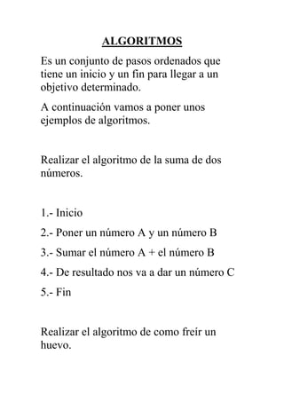 ALGORITMOS<br />Es un conjunto de pasos ordenados que tiene un inicio y un fin para llegar a un objetivo determinado.<br />A continuación vamos a poner unos ejemplos de algoritmos.<br />Realizar el algoritmo de la suma de dos números.<br />1.- Inicio<br />2.- Poner un número A y un número B<br />3.- Sumar el número A + el número B<br />4.- De resultado nos va a dar un número C<br />5.- Fin<br />Realizar el algoritmo de como freír un huevo.<br />1.- Inicio2.- Tener el huevo.3.- Tener el encendedor.4.- Prender la hornilla con el encendedor.5.- Poner el sartén.6.- Poner 5 ml de aceite.7.- Partir el huevo y poner el contenido en el sartén.8.- Dejar pasar 90 segundos y apagar la hornilla9.- Sacar el huevo del sartén y ponerlo en un plato10.- Apagar la hornilla.11.- FinRealizar el algoritmo de como cambiar el foco de una lámpara.1.- Inicio2.- Tener un foco de 110 v que funcione.3.- Girar a la izquierda hasta que el foco este completamente suelto.4.- Colocar el foco que funciona girando a la derecha.5.- Fin<br />