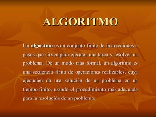 ALGORITMO Un  algoritmo  es un conjunto finito de instrucciones o pasos que sirven para ejecutar una tarea y resolver un problema. De un modo más formal, un algoritmo es una secuencia finita de operaciones realizables, cuya ejecución da una solución de un problema en un tiempo finito, usando el procedimiento más adecuado para la resolución de un problema. 