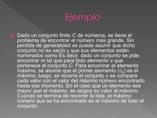    Dado un conjunto finito C de números, se tiene el
    problema de encontrar el número más grande. Sin
    pérdida de generalidad se puede asumir que dicho
    conjunto no es vacío y que sus elementos están
    numerados como Es decir, dado un conjunto se pide
    encontrar m tal que para todo elemento x que
    pertenece al conjunto C. Para encontrar el elemento
    máximo, se asume que el primer elemento (c0) es el
    máximo; luego, se recorre el conjunto y se compara
    cada valor con el valor del máximo número encontrado
    hasta ese momento. En el caso que un elemento sea
    mayor que el máximo, se asigna su valor al máximo.
    Cuando se termina de recorrer la lista, el máximo
    número que se ha encontrado es el máximo de todo el
    conjunto.
 