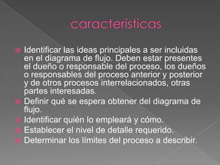    Identificar las ideas principales a ser incluidas
    en el diagrama de flujo. Deben estar presentes
    el dueño o responsable del proceso, los dueños
    o responsables del proceso anterior y posterior
    y de otros procesos interrelacionados, otras
    partes interesadas.
   Definir qué se espera obtener del diagrama de
    flujo.
   Identificar quién lo empleará y cómo.
   Establecer el nivel de detalle requerido.
   Determinar los límites del proceso a describir.
 