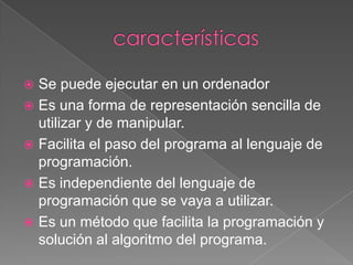  Se puede ejecutar en un ordenador
 Es una forma de representación sencilla de
  utilizar y de manipular.
 Facilita el paso del programa al lenguaje de
  programación.
 Es independiente del lenguaje de
  programación que se vaya a utilizar.
 Es un método que facilita la programación y
  solución al algoritmo del programa.
 