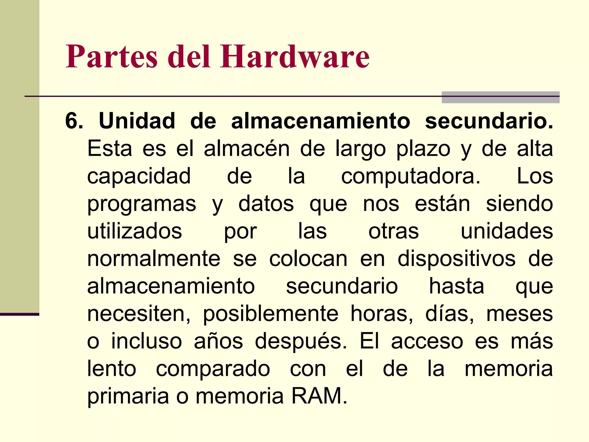 Partes del Hardware
6. Unidad de almacenamiento secundario.
  Esta es el almacén de largo plazo y de alta
  capacidad    de    la   computadora.   Los
  programas y datos que nos están siendo
  utilizados   por    las   otras   unidades
  normalmente se colocan en dispositivos de
  almacenamiento secundario hasta que
  necesiten, posiblemente horas, días, meses
  o incluso años después. El acceso es más
  lento comparado con el de la memoria
  primaria o memoria RAM.
 