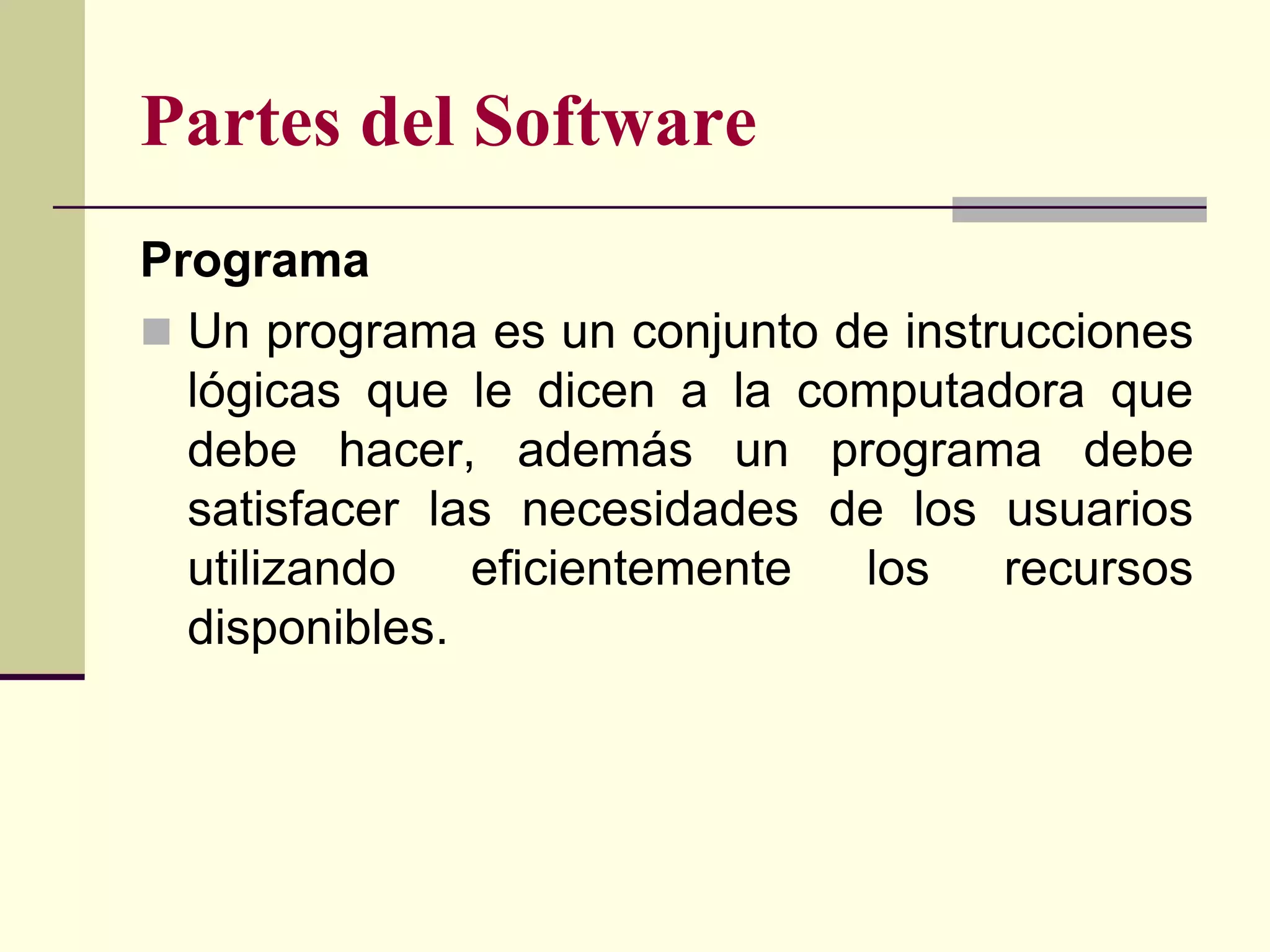 Partes del Software
Programa
 Un programa es un conjunto de instrucciones
  lógicas que le dicen a la computadora que
  debe hacer, además un programa debe
  satisfacer las necesidades de los usuarios
  utilizando   eficientemente los    recursos
  disponibles.
 
