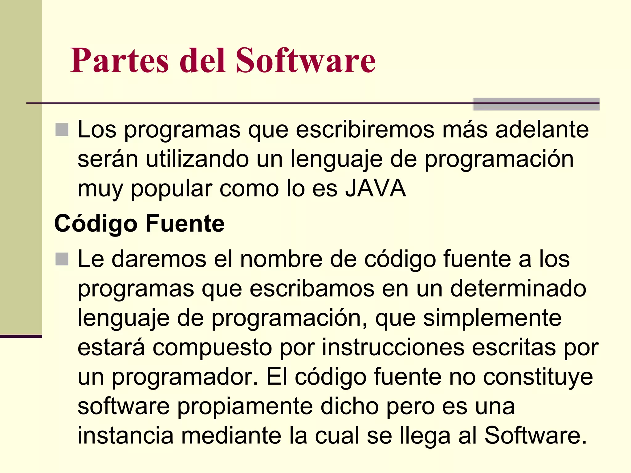 Partes del Software
 Los programas que escribiremos más adelante
  serán utilizando un lenguaje de programación
  muy popular como lo es JAVA
Código Fuente
 Le daremos el nombre de código fuente a los
  programas que escribamos en un determinado
  lenguaje de programación, que simplemente
  estará compuesto por instrucciones escritas por
  un programador. El código fuente no constituye
  software propiamente dicho pero es una
  instancia mediante la cual se llega al Software.
 