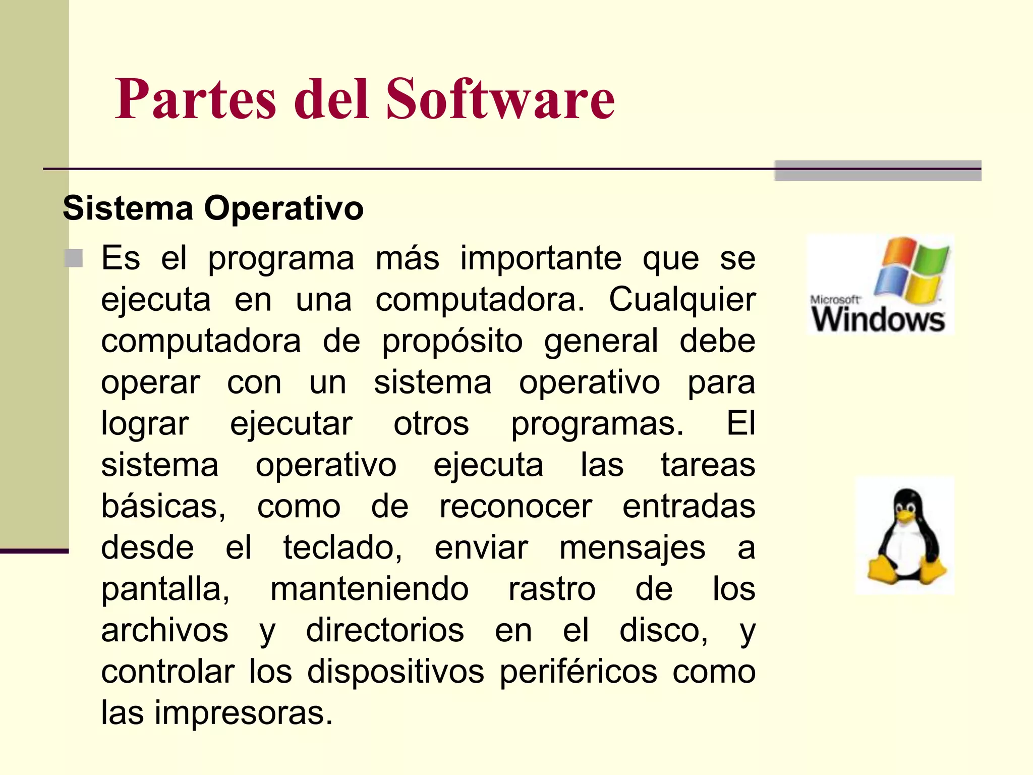 Partes del Software
Sistema Operativo
 Es el programa más importante que se
  ejecuta en una computadora. Cualquier
  computadora de propósito general debe
  operar con un sistema operativo para
  lograr ejecutar otros programas. El
  sistema operativo ejecuta las tareas
  básicas, como de reconocer entradas
  desde el teclado, enviar mensajes a
  pantalla, manteniendo rastro de los
  archivos y directorios en el disco, y
  controlar los dispositivos periféricos como
  las impresoras.
 