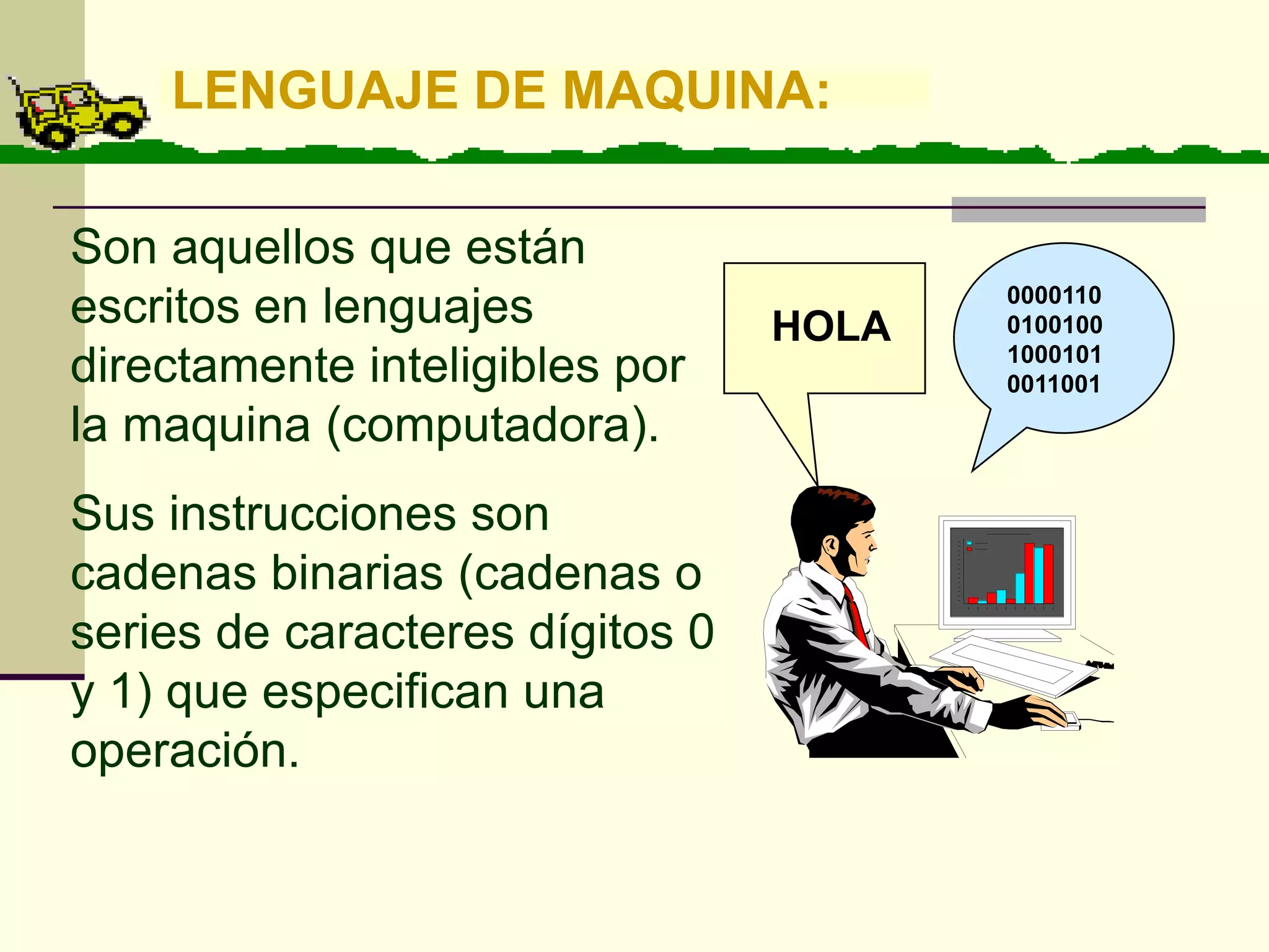 LENGUAJE DE MAQUINA:

Son aquellos que están
                                        0000110
escritos en lenguajes            HOLA   0100100
                                        1000101
directamente inteligibles por           0011001
la maquina (computadora).
Sus instrucciones son
cadenas binarias (cadenas o
series de caracteres dígitos 0
y 1) que especifican una
operación.
 