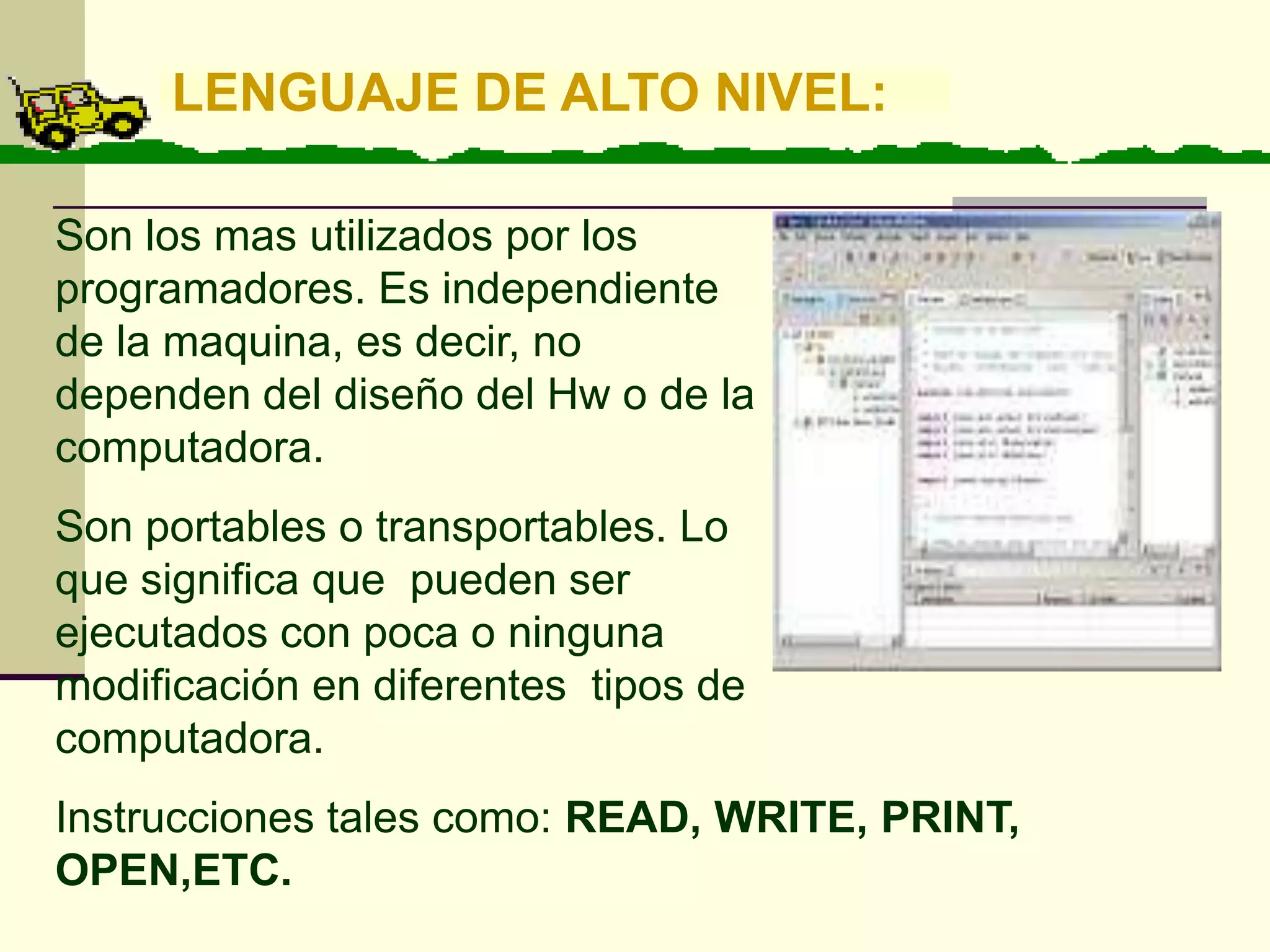 LENGUAJE DE ALTO NIVEL:

Son los mas utilizados por los
programadores. Es independiente
de la maquina, es decir, no
dependen del diseño del Hw o de la
computadora.
Son portables o transportables. Lo
que significa que pueden ser
ejecutados con poca o ninguna
modificación en diferentes tipos de
computadora.
Instrucciones tales como: READ, WRITE, PRINT,
OPEN,ETC.
 