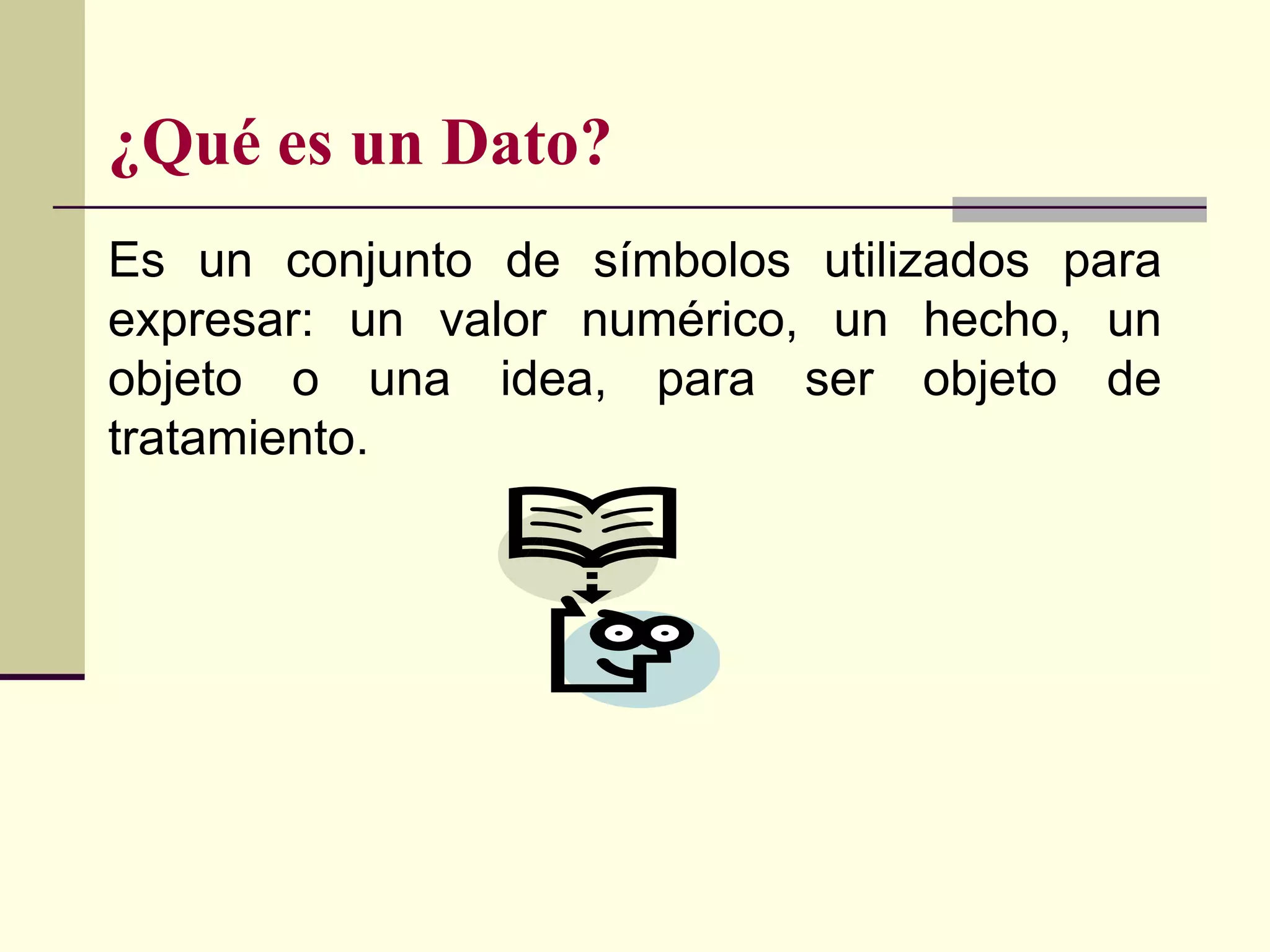 ¿Qué es un Dato?
Es un conjunto de símbolos utilizados para
expresar: un valor numérico, un hecho, un
objeto o una idea, para ser objeto de
tratamiento.
 