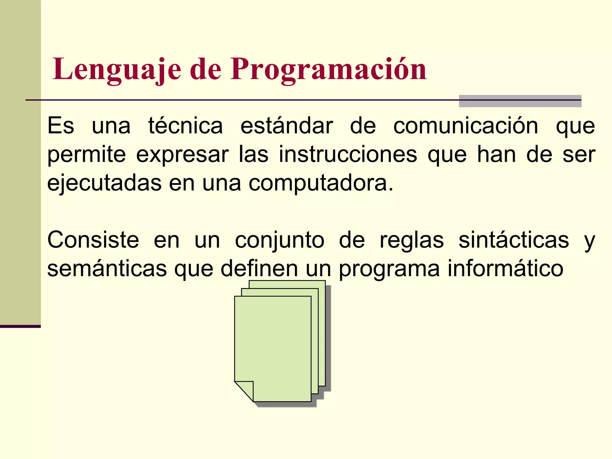 Lenguaje de Programación
Es una técnica estándar de comunicación que
permite expresar las instrucciones que han de ser
ejecutadas en una computadora.

Consiste en un conjunto de reglas sintácticas y
semánticas que definen un programa informático
 