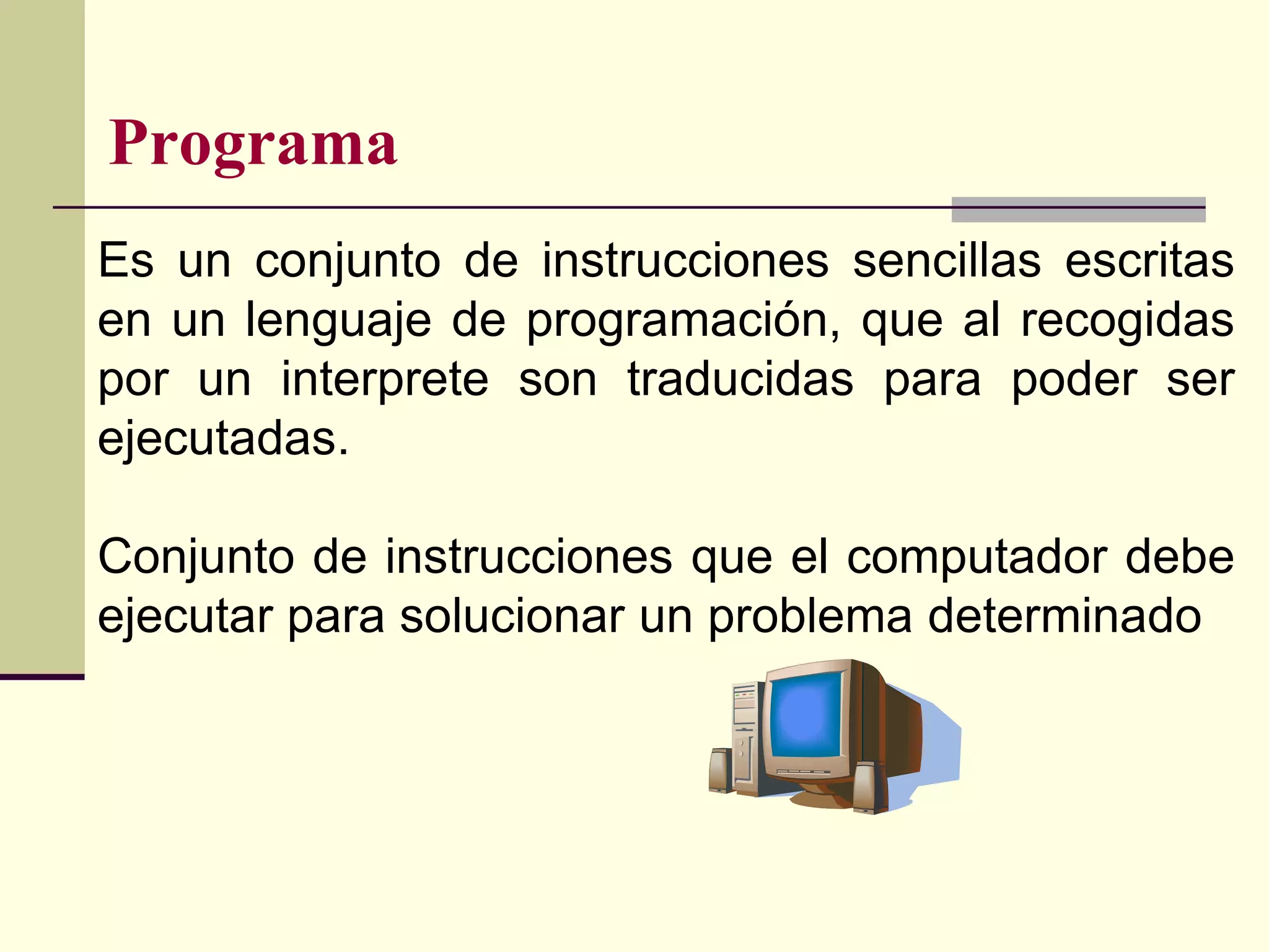 Programa
Es un conjunto de instrucciones sencillas escritas
en un lenguaje de programación, que al recogidas
por un interprete son traducidas para poder ser
ejecutadas.

Conjunto de instrucciones que el computador debe
ejecutar para solucionar un problema determinado
 