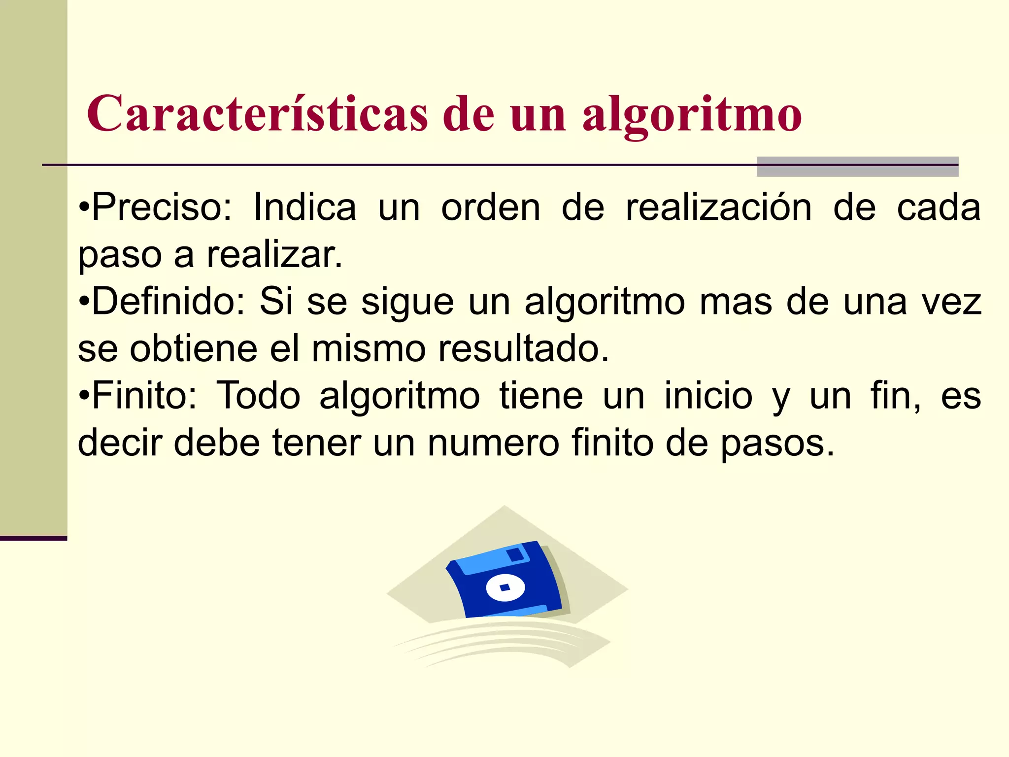 Características de un algoritmo
•Preciso: Indica un orden de realización de cada
paso a realizar.
•Definido: Si se sigue un algoritmo mas de una vez
se obtiene el mismo resultado.
•Finito: Todo algoritmo tiene un inicio y un fin, es
decir debe tener un numero finito de pasos.
 
