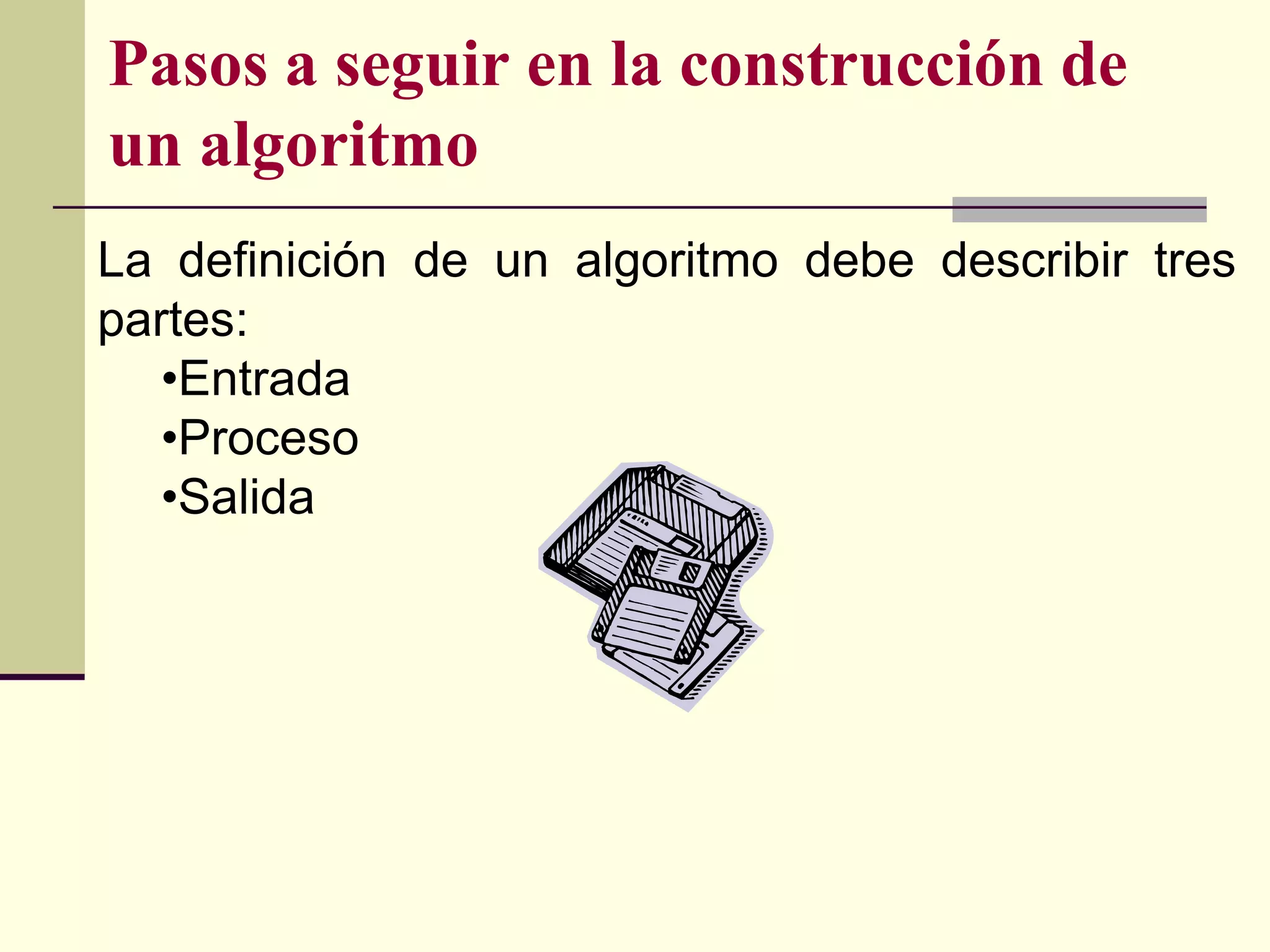 Pasos a seguir en la construcción de
un algoritmo
La definición de un algoritmo debe describir tres
partes:
   •Entrada
   •Proceso
   •Salida
 