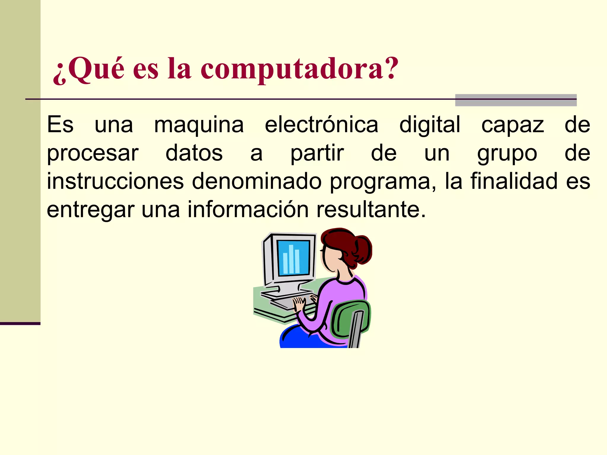 ¿Qué es la computadora?
Es una maquina electrónica digital capaz de
procesar datos a partir de un grupo de
instrucciones denominado programa, la finalidad es
entregar una información resultante.
 