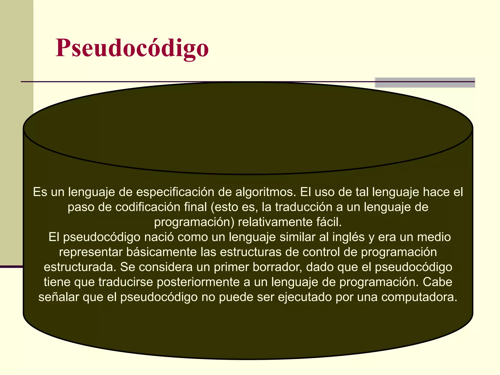Pseudocódigo




Es un lenguaje de especificación de algoritmos. El uso de tal lenguaje hace el
       paso de codificación final (esto es, la traducción a un lenguaje de
                      programación) relativamente fácil.
   El pseudocódigo nació como un lenguaje similar al inglés y era un medio
     representar básicamente las estructuras de control de programación
  estructurada. Se considera un primer borrador, dado que el pseudocódigo
  tiene que traducirse posteriormente a un lenguaje de programación. Cabe
 señalar que el pseudocódigo no puede ser ejecutado por una computadora.
 