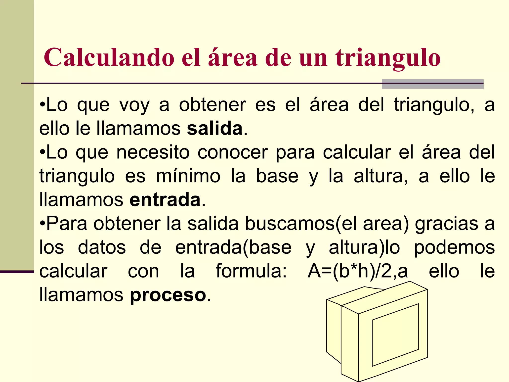 Calculando el área de un triangulo
•Lo que voy a obtener es el área del triangulo, a
ello le llamamos salida.
•Lo que necesito conocer para calcular el área del
triangulo es mínimo la base y la altura, a ello le
llamamos entrada.
•Para obtener la salida buscamos(el area) gracias a
los datos de entrada(base y altura)lo podemos
calcular con la formula: A=(b*h)/2,a ello le
llamamos proceso.
 