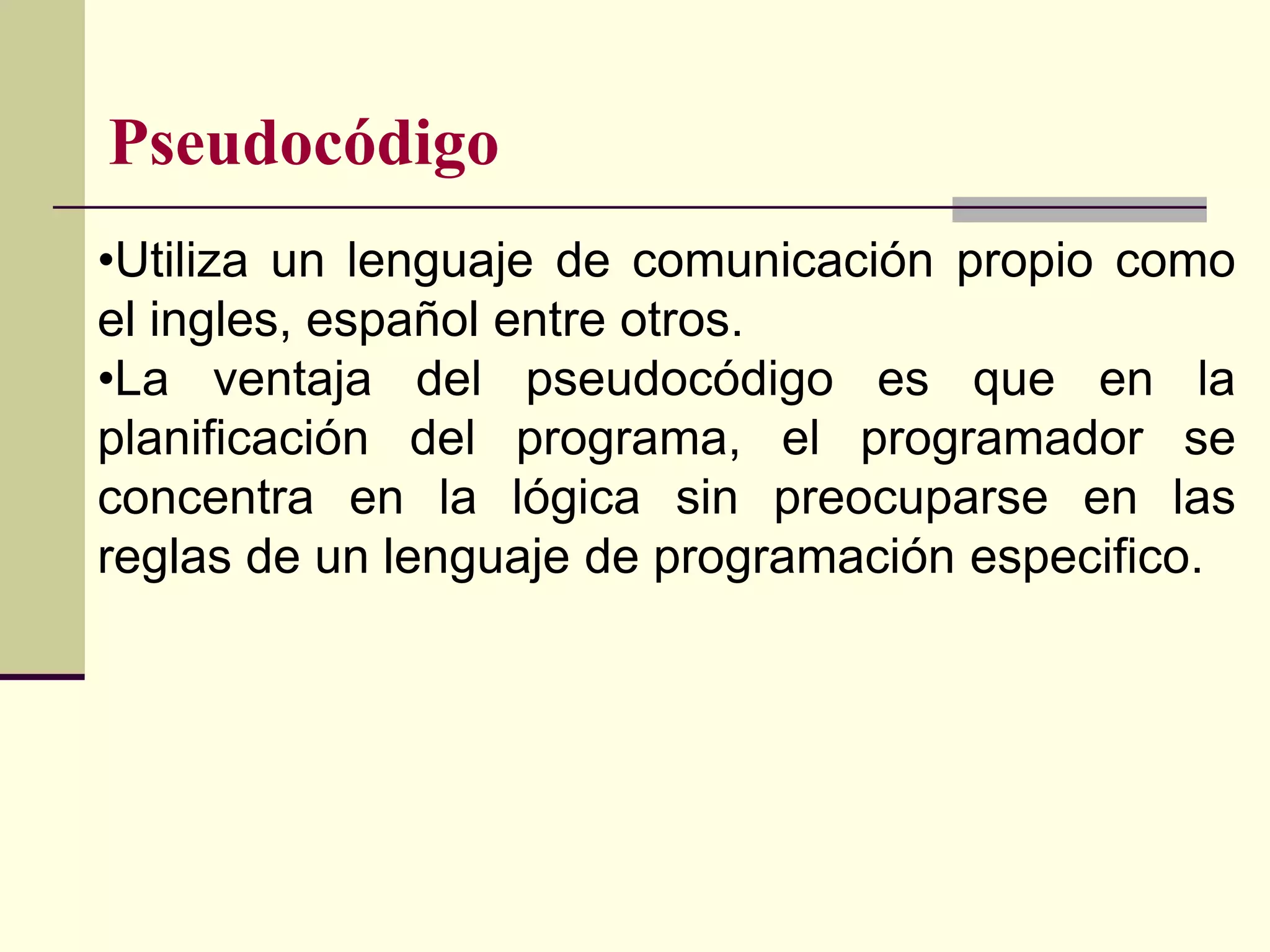 Pseudocódigo
•Utiliza un lenguaje de comunicación propio como
el ingles, español entre otros.
•La ventaja del pseudocódigo es que en la
planificación del programa, el programador se
concentra en la lógica sin preocuparse en las
reglas de un lenguaje de programación especifico.
 