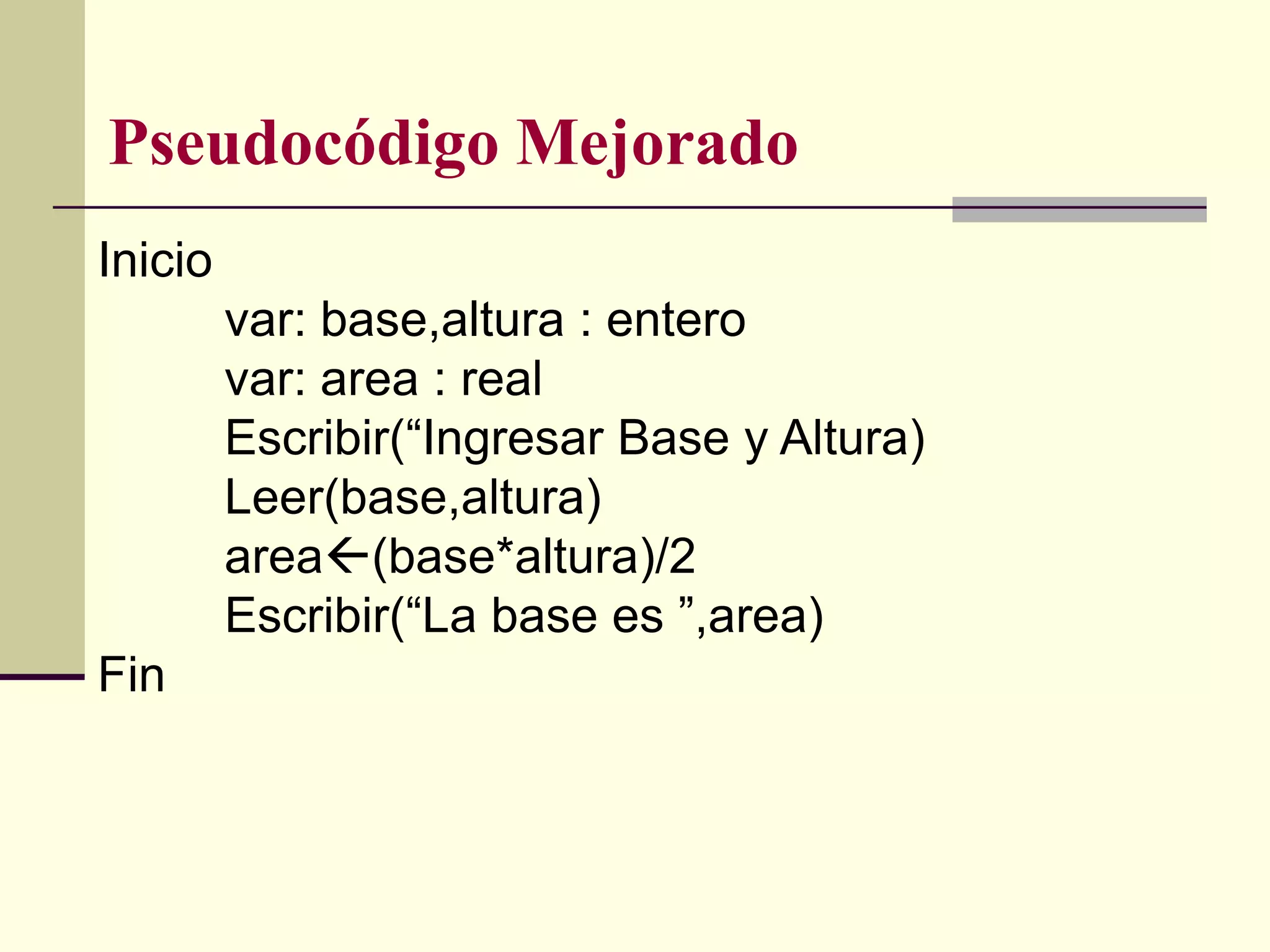Pseudocódigo Mejorado
Inicio
         var: base,altura : entero
         var: area : real
         Escribir(“Ingresar Base y Altura)
         Leer(base,altura)
         area(base*altura)/2
         Escribir(“La base es ”,area)
Fin
 