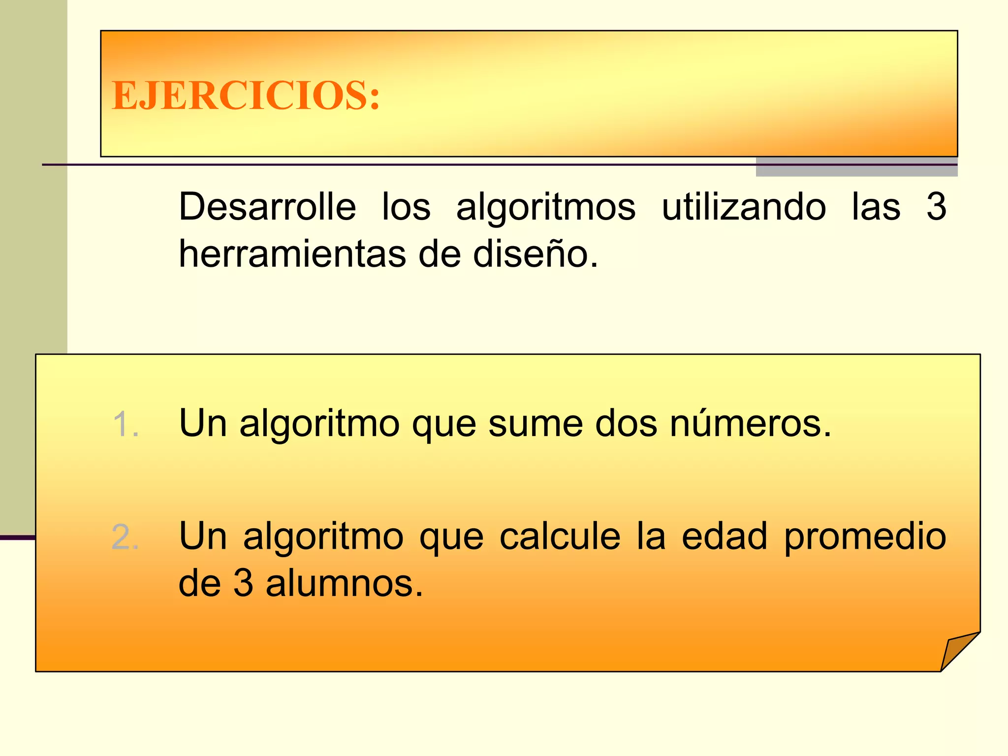 EJERCICIOS:

     Desarrolle los algoritmos utilizando las 3
     herramientas de diseño.



1.   Un algoritmo que sume dos números.

2.   Un algoritmo que calcule la edad promedio
     de 3 alumnos.
 