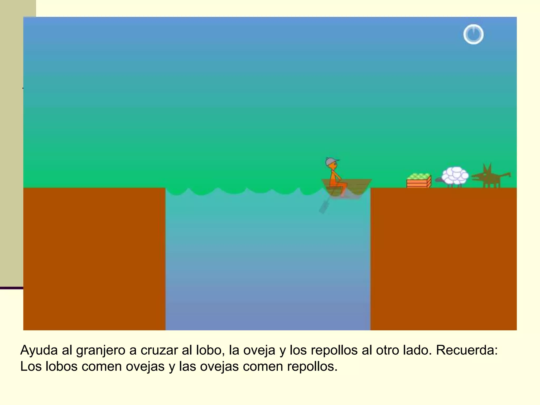 Ayuda al granjero a cruzar al lobo, la oveja y los repollos al otro lado. Recuerda:
Los lobos comen ovejas y las ovejas comen repollos.
 