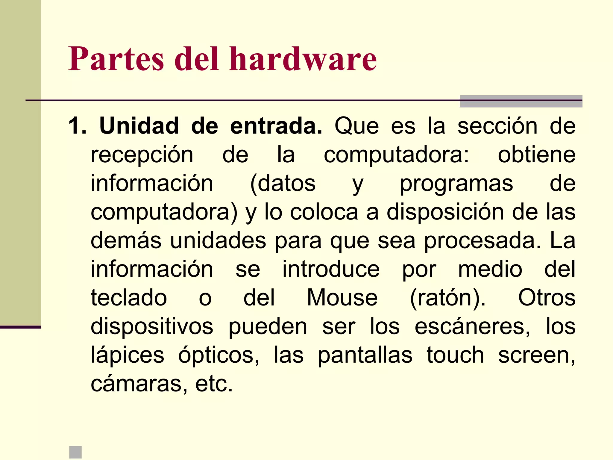 Partes del hardware
1. Unidad de entrada. Que es la sección de
  recepción de la computadora: obtiene
  información    (datos   y programas        de
  computadora) y lo coloca a disposición de las
  demás unidades para que sea procesada. La
  información se introduce por medio del
  teclado o del Mouse (ratón). Otros
  dispositivos pueden ser los escáneres, los
  lápices ópticos, las pantallas touch screen,
  cámaras, etc.


 