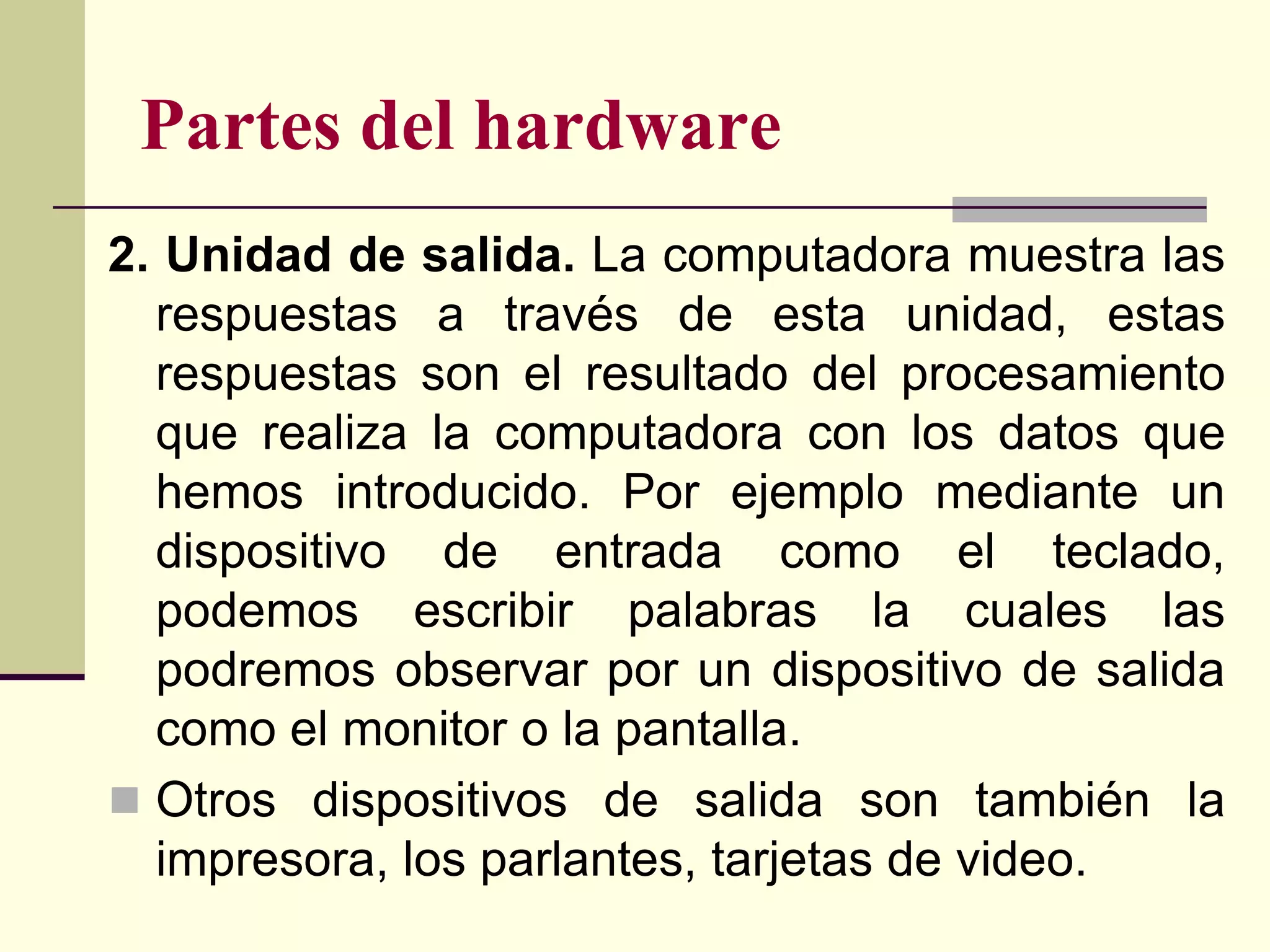 Partes del hardware
2. Unidad de salida. La computadora muestra las
  respuestas a través de esta unidad, estas
  respuestas son el resultado del procesamiento
  que realiza la computadora con los datos que
  hemos introducido. Por ejemplo mediante un
  dispositivo de entrada como el teclado,
  podemos escribir palabras la cuales las
  podremos observar por un dispositivo de salida
  como el monitor o la pantalla.
 Otros dispositivos de salida son también la
  impresora, los parlantes, tarjetas de video.
 