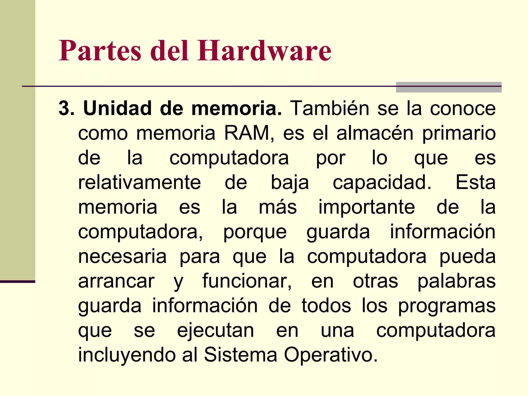 Partes del Hardware
3. Unidad de memoria. También se la conoce
  como memoria RAM, es el almacén primario
  de la computadora por lo que es
  relativamente de baja capacidad. Esta
  memoria es la más importante de la
  computadora, porque guarda información
  necesaria para que la computadora pueda
  arrancar y funcionar, en otras palabras
  guarda información de todos los programas
  que se ejecutan en una computadora
  incluyendo al Sistema Operativo.
 