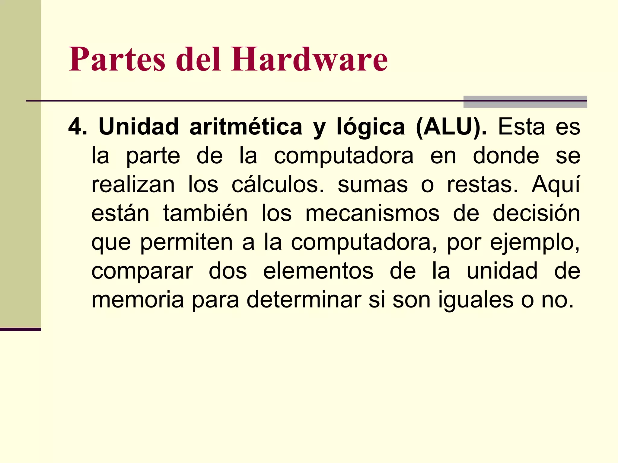 Partes del Hardware
4. Unidad aritmética y lógica (ALU). Esta es
  la parte de la computadora en donde se
  realizan los cálculos. sumas o restas. Aquí
  están también los mecanismos de decisión
  que permiten a la computadora, por ejemplo,
  comparar dos elementos de la unidad de
  memoria para determinar si son iguales o no.
 
