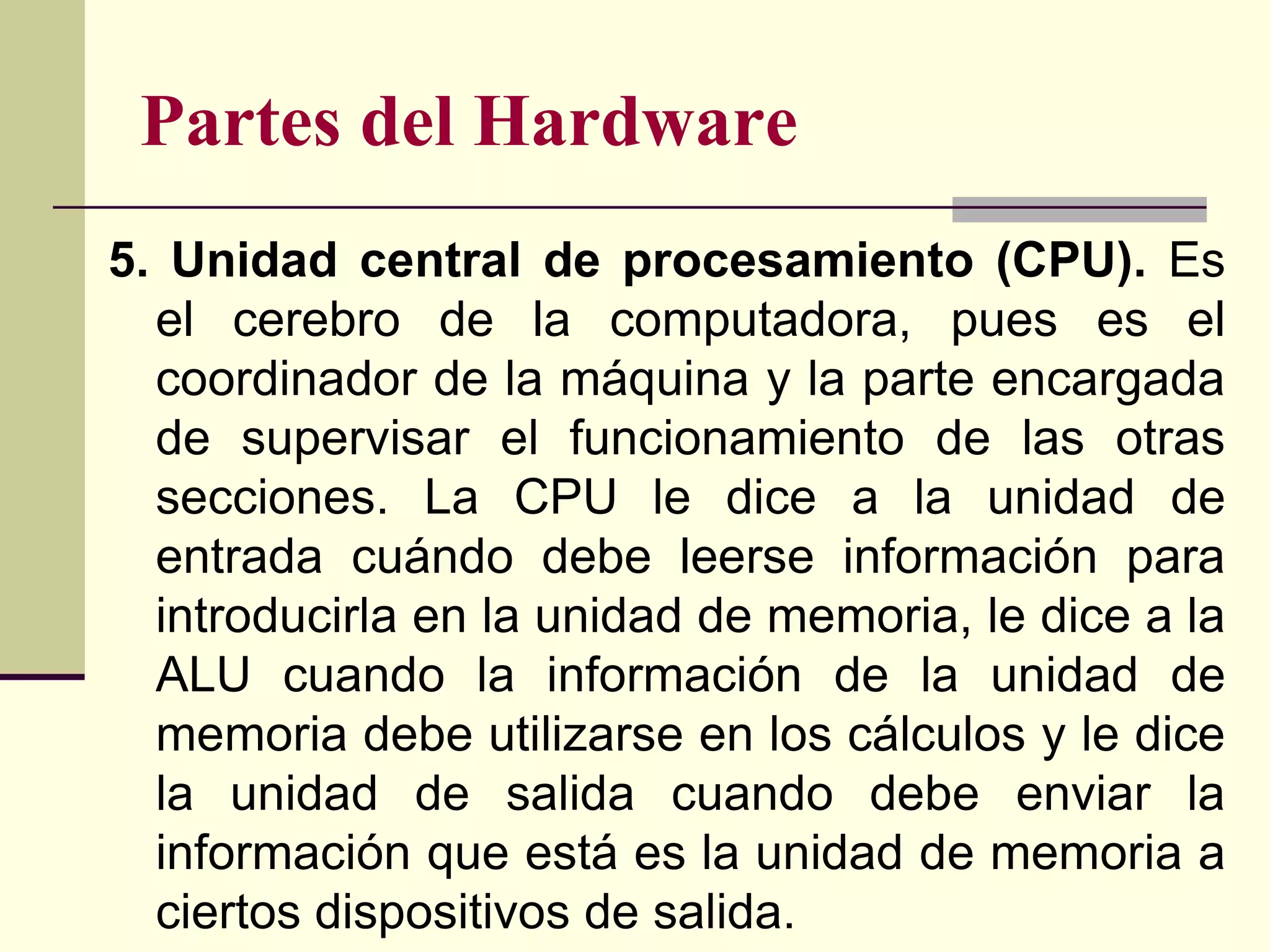 Partes del Hardware
5. Unidad central de procesamiento (CPU). Es
  el cerebro de la computadora, pues es el
  coordinador de la máquina y la parte encargada
  de supervisar el funcionamiento de las otras
  secciones. La CPU le dice a la unidad de
  entrada cuándo debe leerse información para
  introducirla en la unidad de memoria, le dice a la
  ALU cuando la información de la unidad de
  memoria debe utilizarse en los cálculos y le dice
  la unidad de salida cuando debe enviar la
  información que está es la unidad de memoria a
  ciertos dispositivos de salida.
 