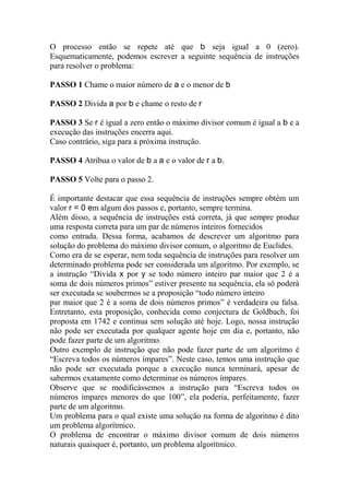 O processo então se repete até que b seja igual a 0 (zero).
Esquematicamente, podemos escrever a seguinte sequência de instruções
para resolver o problema:

PASSO 1 Chame o maior número de a e o menor de b

PASSO 2 Divida a por b e chame o resto de r

PASSO 3 Se r é igual a zero então o máximo divisor comum é igual a b e a
execução das instruções encerra aqui.
Caso contrário, siga para a próxima instrução.

PASSO 4 Atribua o valor de b a a e o valor de r a b.

PASSO 5 Volte para o passo 2.

É importante destacar que essa sequência de instruções sempre obtém um
valor r = 0 em algum dos passos e, portanto, sempre termina.
Além disso, a sequência de instruções está correta, já que sempre produz
uma resposta correta para um par de números inteiros fornecidos
como entrada. Dessa forma, acabamos de descrever um algoritmo para
solução do problema do máximo divisor comum, o algoritmo de Euclides.
Como era de se esperar, nem toda sequência de instruções para resolver um
determinado problema pode ser considerada um algoritmo. Por exemplo, se
a instrução “Divida x por y se todo número inteiro par maior que 2 é a
soma de dois números primos” estiver presente na sequência, ela só poderá
ser executada se soubermos se a proposição “todo número inteiro
par maior que 2 é a soma de dois números primos” é verdadeira ou falsa.
Entretanto, esta proposição, conhecida como conjectura de Goldbach, foi
proposta em 1742 e continua sem solução até hoje. Logo, nossa instrução
não pode ser executada por qualquer agente hoje em dia e, portanto, não
pode fazer parte de um algoritmo.
Outro exemplo de instrução que não pode fazer parte de um algoritmo é
“Escreva todos os números ímpares”. Neste caso, temos uma instrução que
não pode ser executada porque a execução nunca terminará, apesar de
sabermos exatamente como determinar os números ímpares.
Observe que se modificássemos a instrução para “Escreva todos os
números ímpares menores do que 100”, ela poderia, perfeitamente, fazer
parte de um algoritmo.
Um problema para o qual existe uma solução na forma de algoritmo é dito
um problema algorítmico.
O problema de encontrar o máximo divisor comum de dois números
naturais quaisquer é, portanto, um problema algorítmico.
 