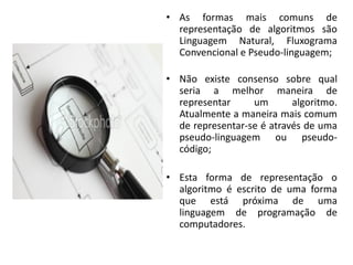 • As formas mais comuns de
  representação de algoritmos são
  Linguagem Natural, Fluxograma
  Convencional e Pseudo-linguagem;

• Não existe consenso sobre qual
  seria a melhor maneira de
  representar     um       algoritmo.
  Atualmente a maneira mais comum
  de representar-se é através de uma
  pseudo-linguagem ou pseudo-
  código;

• Esta forma de representação o
  algoritmo é escrito de uma forma
  que está próxima de uma
  linguagem de programação de
  computadores.
 